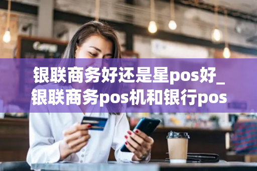 银联商务好还是星pos好_银联商务pos机和银行pos机一样吗