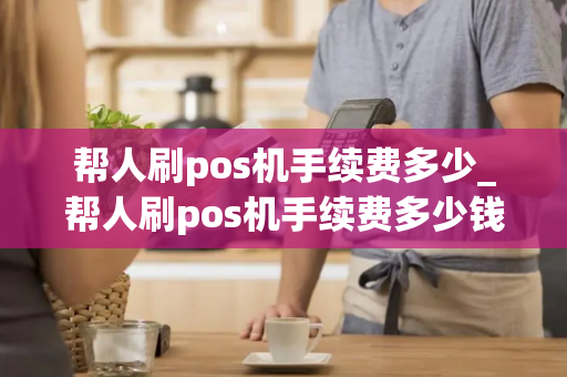 帮人刷pos机手续费多少_帮人刷pos机手续费多少钱