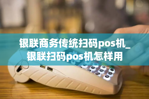 银联商务传统扫码pos机_银联扫码pos机怎样用