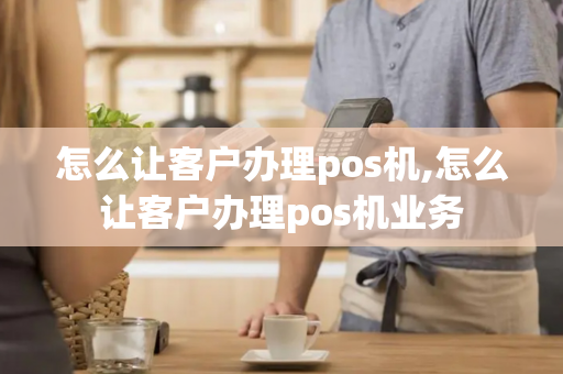 怎么让客户办理pos机,怎么让客户办理pos机业务