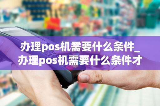 办理pos机需要什么条件_办理pos机需要什么条件才合法