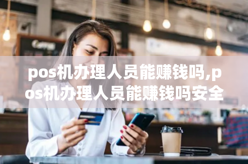 pos机办理人员能赚钱吗,pos机办理人员能赚钱吗安全吗