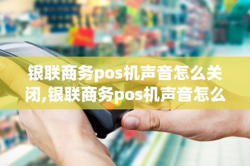 银联商务pos机声音怎么关闭,银联商务pos机声音怎么关闭啊