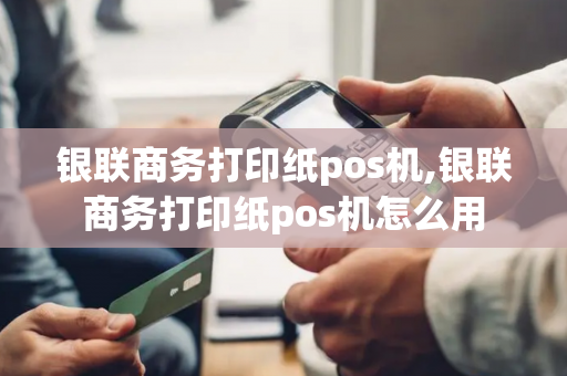 银联商务打印纸pos机,银联商务打印纸pos机怎么用