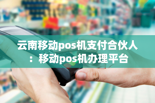 云南移动pos机支付合伙人：移动pos机办理平台