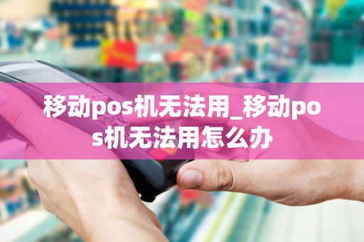 移动pos机无法用_移动pos机无法用怎么办