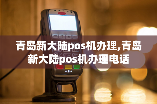 青岛新大陆pos机办理,青岛新大陆pos机办理电话