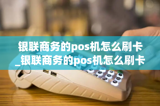 银联商务的pos机怎么刷卡_银联商务的pos机怎么刷卡使用