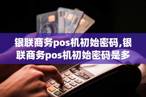 银联商务pos机初始密码,银联商务pos机初始密码是多少