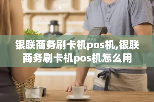 银联商务刷卡机pos机,银联商务刷卡机pos机怎么用