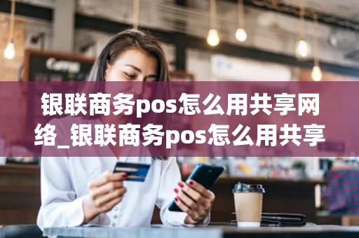 银联商务pos怎么用共享网络_银联商务pos怎么用共享网络支付