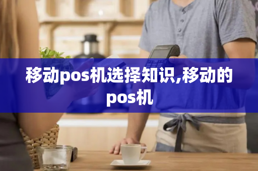 移动pos机选择知识,移动的pos机