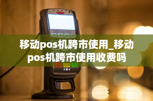 移动pos机跨市使用_移动pos机跨市使用收费吗