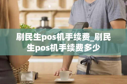 刷民生pos机手续费_刷民生pos机手续费多少