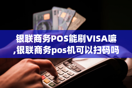 银联商务POS能刷VISA嘛,银联商务pos机可以扫码吗