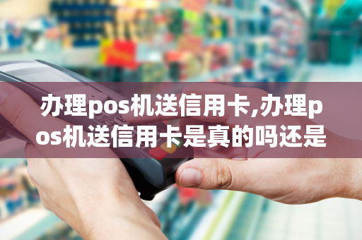 办理pos机送信用卡,办理pos机送信用卡是真的吗还是假的