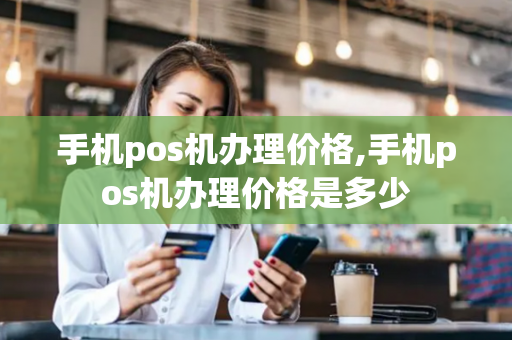 手机pos机办理价格,手机pos机办理价格是多少