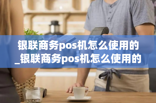 银联商务pos机怎么使用的_银联商务pos机怎么使用的啊