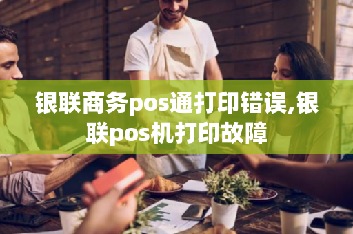 银联商务pos通打印错误,银联pos机打印故障