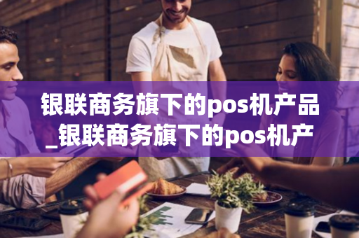 银联商务旗下的pos机产品_银联商务旗下的pos机产品有哪些