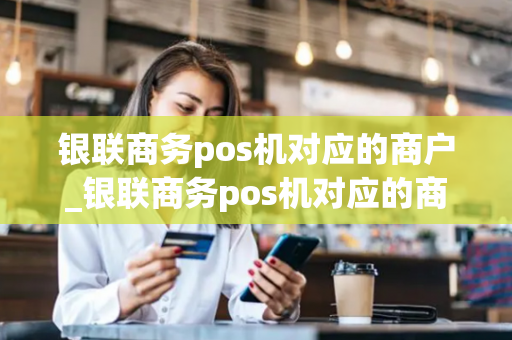 银联商务pos机对应的商户_银联商务pos机对应的商户是什么