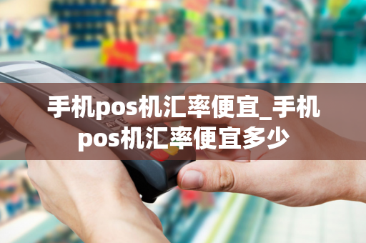 手机pos机汇率便宜_手机pos机汇率便宜多少