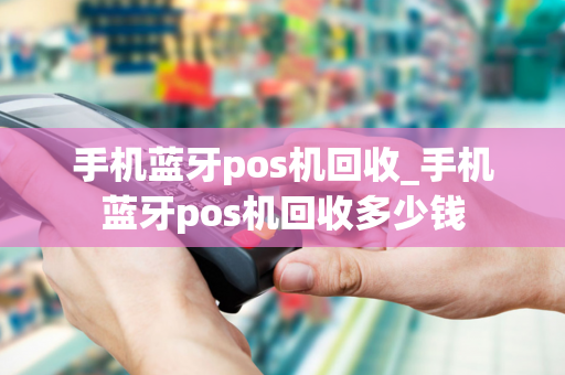 手机蓝牙pos机回收_手机蓝牙pos机回收多少钱