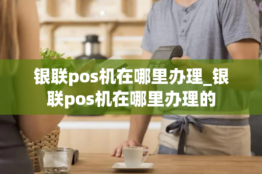 银联pos机在哪里办理_银联pos机在哪里办理的