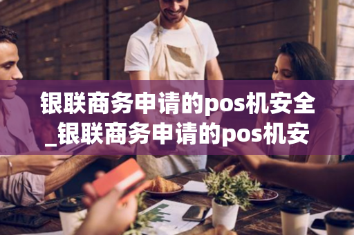 银联商务申请的pos机安全_银联商务申请的pos机安全吗