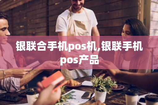 银联合手机pos机,银联手机pos产品