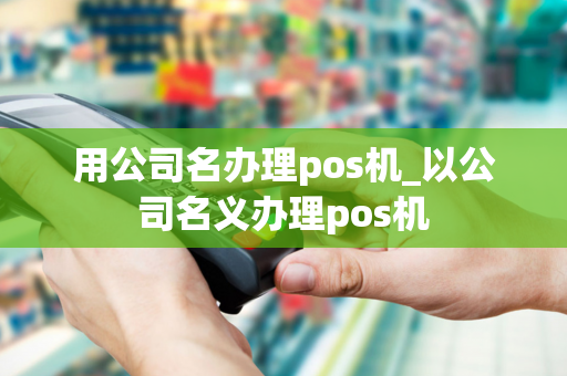 用公司名办理pos机_以公司名义办理pos机