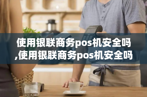 使用银联商务pos机安全吗,使用银联商务pos机安全吗可靠吗