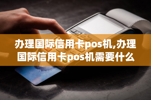 办理国际信用卡pos机,办理国际信用卡pos机需要什么