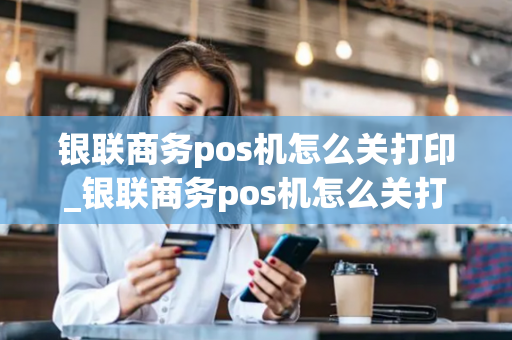 银联商务pos机怎么关打印_银联商务pos机怎么关打印功能