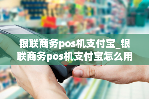 银联商务pos机支付宝_银联商务pos机支付宝怎么用