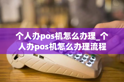 个人办pos机怎么办理_个人办pos机怎么办理流程