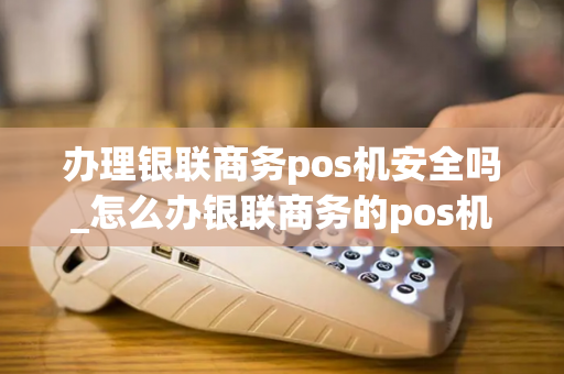 办理银联商务pos机安全吗_怎么办银联商务的pos机