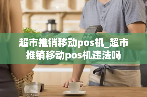 超市推销移动pos机_超市推销移动pos机违法吗