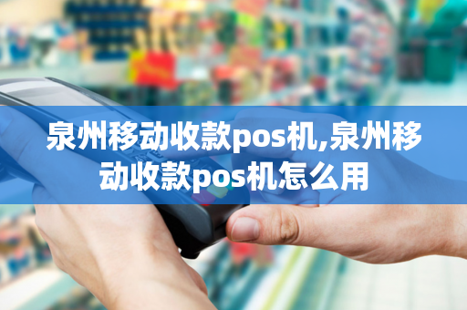 泉州移动收款pos机,泉州移动收款pos机怎么用