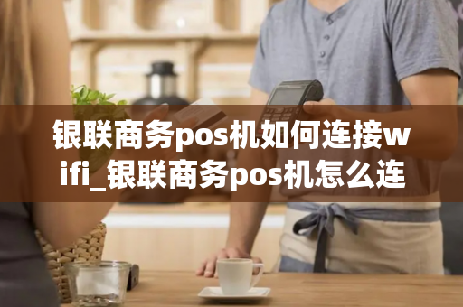 银联商务pos机如何连接wifi_银联商务pos机怎么连接wifi