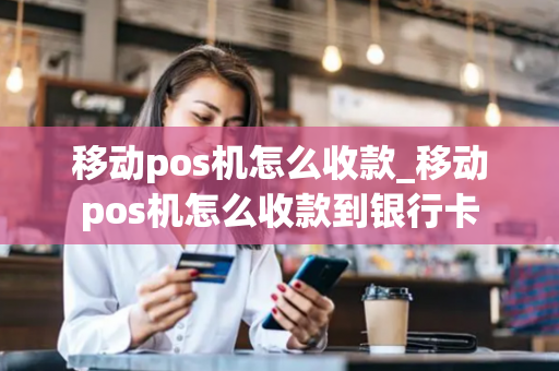 移动pos机怎么收款_移动pos机怎么收款到银行卡