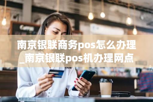 南京银联商务pos怎么办理_南京银联pos机办理网点