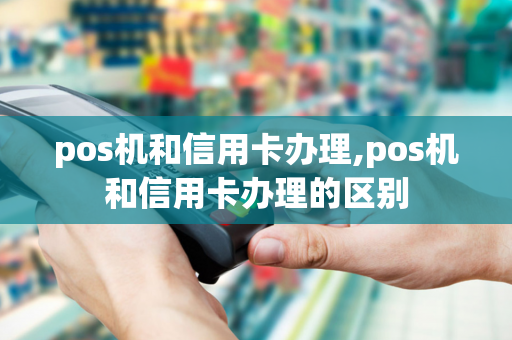 pos机和信用卡办理,pos机和信用卡办理的区别