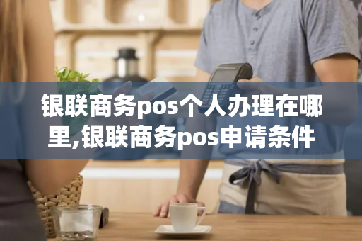 银联商务pos个人办理在哪里,银联商务pos申请条件