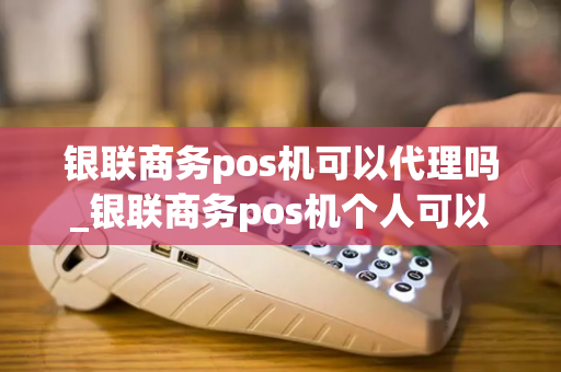 银联商务pos机可以代理吗_银联商务pos机个人可以申请吗