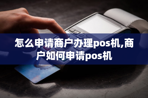 怎么申请商户办理pos机,商户如何申请pos机