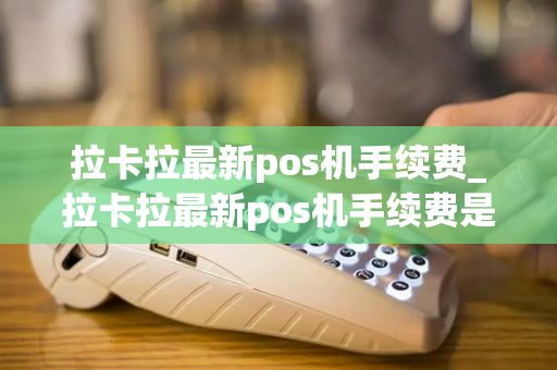 拉卡拉最新pos机手续费_拉卡拉最新pos机手续费是多少