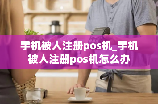 手机被人注册pos机_手机被人注册pos机怎么办