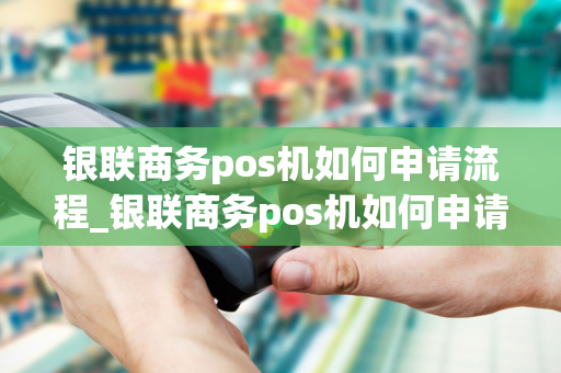 银联商务pos机如何申请流程_银联商务pos机如何申请流程图