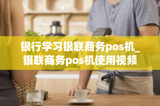 银行学习银联商务pos机_银联商务pos机使用视频